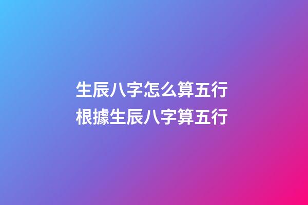 生辰八字怎么算五行 根據生辰八字算五行-第1張-觀點-玄機派